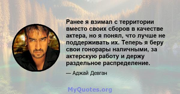 Ранее я взимал с территории вместо своих сборов в качестве актера, но я понял, что лучше не поддерживать их. Теперь я беру свои гонорары наличными, за актерскую работу и держу раздельное распределение.