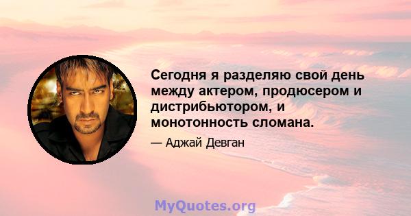 Сегодня я разделяю свой день между актером, продюсером и дистрибьютором, и монотонность сломана.