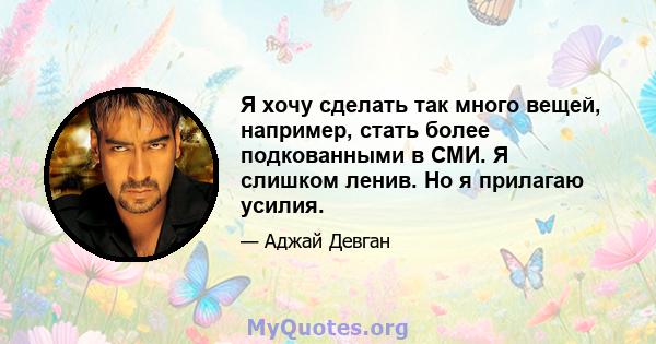 Я хочу сделать так много вещей, например, стать более подкованными в СМИ. Я слишком ленив. Но я прилагаю усилия.