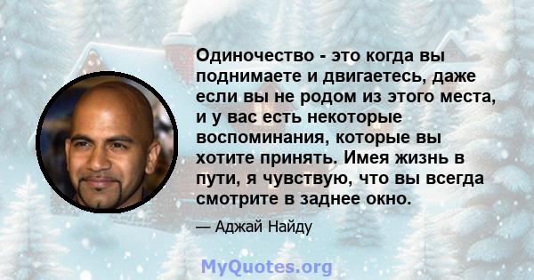 Одиночество - это когда вы поднимаете и двигаетесь, даже если вы не родом из этого места, и у вас есть некоторые воспоминания, которые вы хотите принять. Имея жизнь в пути, я чувствую, что вы всегда смотрите в заднее