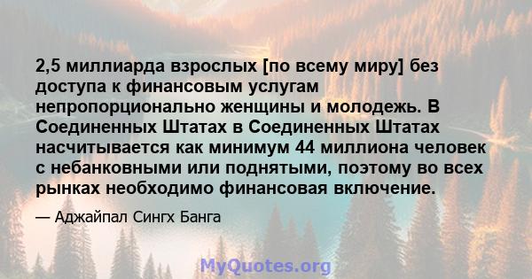 2,5 миллиарда взрослых [по всему миру] без доступа к финансовым услугам непропорционально женщины и молодежь. В Соединенных Штатах в Соединенных Штатах насчитывается как минимум 44 миллиона человек с небанковными или