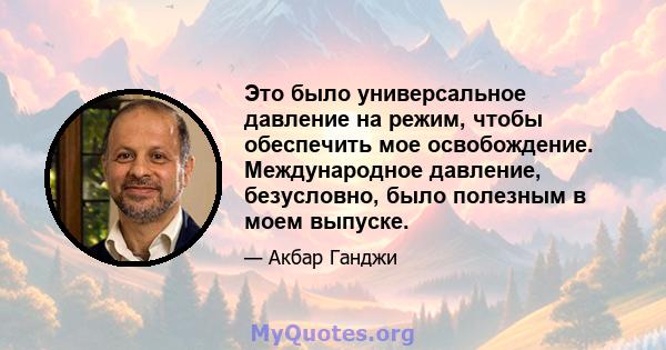 Это было универсальное давление на режим, чтобы обеспечить мое освобождение. Международное давление, безусловно, было полезным в моем выпуске.