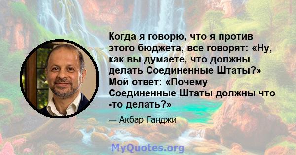 Когда я говорю, что я против этого бюджета, все говорят: «Ну, как вы думаете, что должны делать Соединенные Штаты?» Мой ответ: «Почему Соединенные Штаты должны что -то делать?»