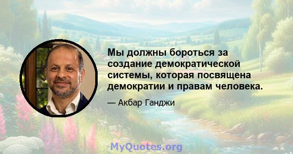 Мы должны бороться за создание демократической системы, которая посвящена демократии и правам человека.