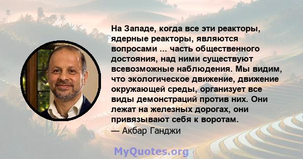 На Западе, когда все эти реакторы, ядерные реакторы, являются вопросами ... часть общественного достояния, над ними существуют всевозможные наблюдения. Мы видим, что экологическое движение, движение окружающей среды,