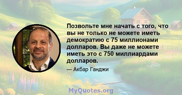 Позвольте мне начать с того, что вы не только не можете иметь демократию с 75 миллионами долларов. Вы даже не можете иметь это с 750 миллиардами долларов.