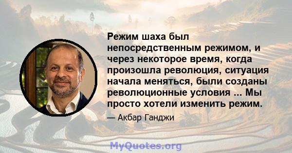 Режим шаха был непосредственным режимом, и через некоторое время, когда произошла революция, ситуация начала меняться, были созданы революционные условия ... Мы просто хотели изменить режим.