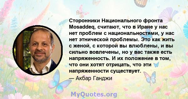 Сторонники Национального фронта Mosaddeq, считают, что в Иране у нас нет проблем с национальностями, у нас нет этнической проблемы. Это как жить с женой, с которой вы влюблены, и вы сильно вовлечены, но у вас также есть 