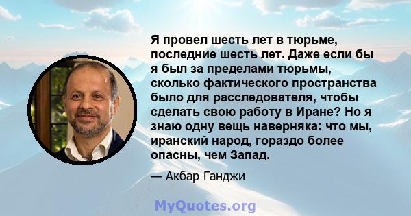 Я провел шесть лет в тюрьме, последние шесть лет. Даже если бы я был за пределами тюрьмы, сколько фактического пространства было для расследователя, чтобы сделать свою работу в Иране? Но я знаю одну вещь наверняка: что