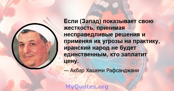 Если (Запад) показывает свою жесткость, принимая несправедливые решения и применяя их угрозы на практику, иранский народ не будет единственным, кто заплатит цену.