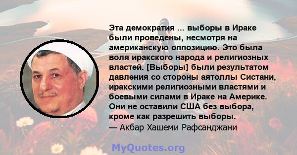 Эта демократия ... выборы в Ираке были проведены, несмотря на американскую оппозицию. Это была воля иракского народа и религиозных властей. [Выборы] были результатом давления со стороны аятоллы Систани, иракскими