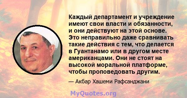 Каждый департамент и учреждение имеют свои власти и обязанности, и они действуют на этой основе. Это неправильно даже сравнивать такие действия с тем, что делается в Гуантанамо или в другом месте американцами. Они не