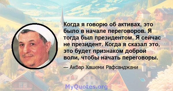 Когда я говорю об активах, это было в начале переговоров. Я тогда был президентом. Я сейчас не президент. Когда я сказал это, это будет признаком доброй воли, чтобы начать переговоры.