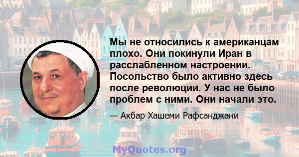 Мы не относились к американцам плохо. Они покинули Иран в расслабленном настроении. Посольство было активно здесь после революции. У нас не было проблем с ними. Они начали это.