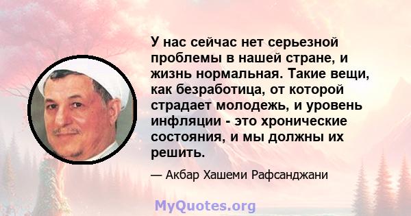 У нас сейчас нет серьезной проблемы в нашей стране, и жизнь нормальная. Такие вещи, как безработица, от которой страдает молодежь, и уровень инфляции - это хронические состояния, и мы должны их решить.