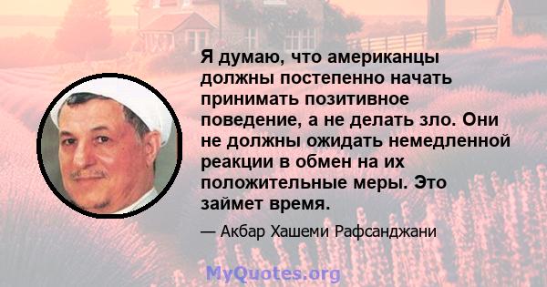 Я думаю, что американцы должны постепенно начать принимать позитивное поведение, а не делать зло. Они не должны ожидать немедленной реакции в обмен на их положительные меры. Это займет время.