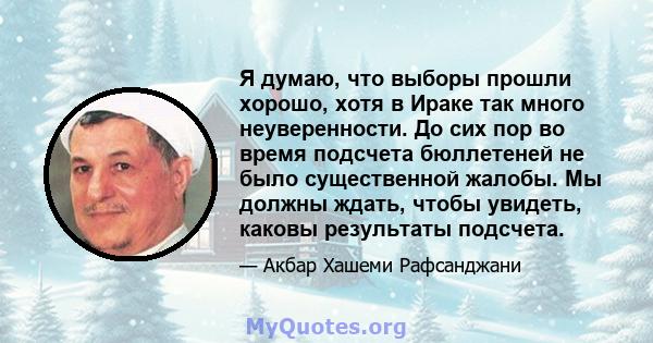 Я думаю, что выборы прошли хорошо, хотя в Ираке так много неуверенности. До сих пор во время подсчета бюллетеней не было существенной жалобы. Мы должны ждать, чтобы увидеть, каковы результаты подсчета.