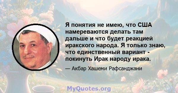 Я понятия не имею, что США намереваются делать там дальше и что будет реакцией иракского народа. Я только знаю, что единственный вариант - покинуть Ирак народу ирака.