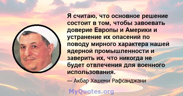 Я считаю, что основное решение состоит в том, чтобы завоевать доверие Европы и Америки и устранение их опасений по поводу мирного характера нашей ядерной промышленности и заверить их, что никогда не будет отвлечения для 