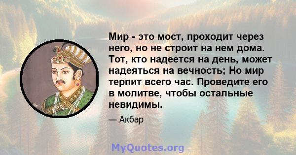 Мир - это мост, проходит через него, но не строит на нем дома. Тот, кто надеется на день, может надеяться на вечность; Но мир терпит всего час. Проведите его в молитве, чтобы остальные невидимы.