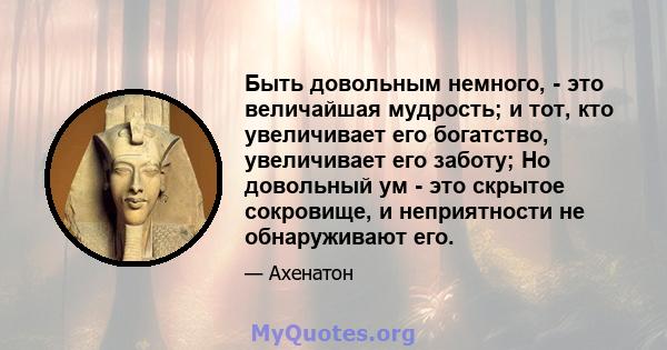 Быть довольным немного, - это величайшая мудрость; и тот, кто увеличивает его богатство, увеличивает его заботу; Но довольный ум - это скрытое сокровище, и неприятности не обнаруживают его.