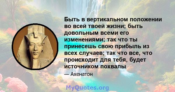 Быть в вертикальном положении во всей твоей жизни; быть довольным всеми его изменениями; так что ты принесешь свою прибыль из всех случаев; так что все, что происходит для тебя, будет источником похвалы