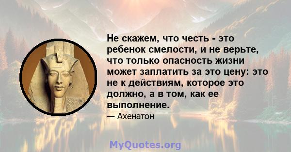 Не скажем, что честь - это ребенок смелости, и не верьте, что только опасность жизни может заплатить за это цену: это не к действиям, которое это должно, а в том, как ее выполнение.