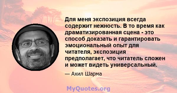 Для меня экспозиция всегда содержит нежность. В то время как драматизированная сцена - это способ доказать и гарантировать эмоциональный опыт для читателя, экспозиция предполагает, что читатель сложен и может видеть