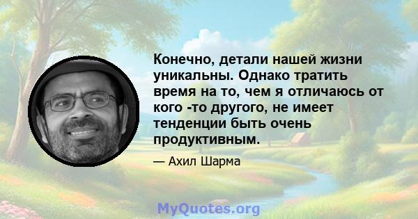 Конечно, детали нашей жизни уникальны. Однако тратить время на то, чем я отличаюсь от кого -то другого, не имеет тенденции быть очень продуктивным.