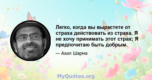 Легко, когда вы вырастете от страха действовать из страха. Я не хочу принимать этот страх; Я предпочитаю быть добрым.