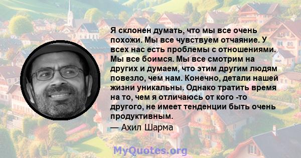 Я склонен думать, что мы все очень похожи. Мы все чувствуем отчаяние. У всех нас есть проблемы с отношениями. Мы все боимся. Мы все смотрим на других и думаем, что этим другим людям повезло, чем нам. Конечно, детали