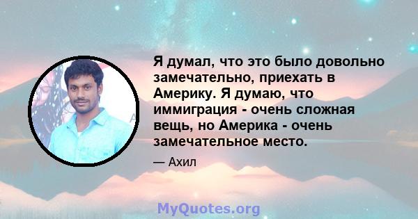 Я думал, что это было довольно замечательно, приехать в Америку. Я думаю, что иммиграция - очень сложная вещь, но Америка - очень замечательное место.