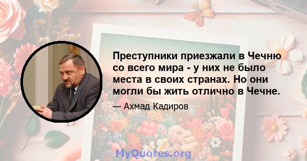 Преступники приезжали в Чечню со всего мира - у них не было места в своих странах. Но они могли бы жить отлично в Чечне.