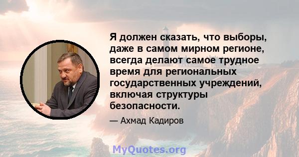 Я должен сказать, что выборы, даже в самом мирном регионе, всегда делают самое трудное время для региональных государственных учреждений, включая структуры безопасности.