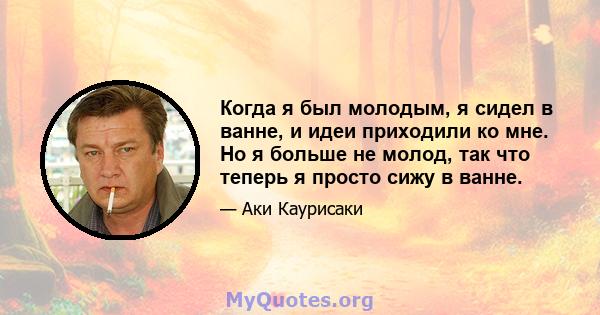 Когда я был молодым, я сидел в ванне, и идеи приходили ко мне. Но я больше не молод, так что теперь я просто сижу в ванне.