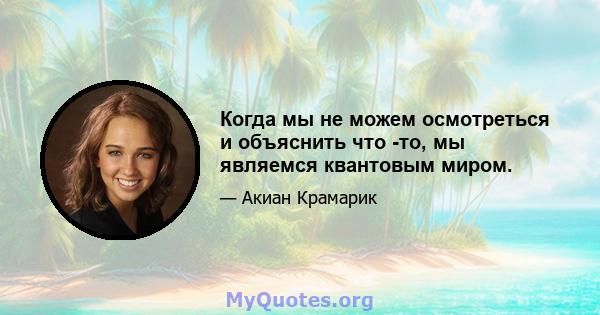 Когда мы не можем осмотреться и объяснить что -то, мы являемся квантовым миром.