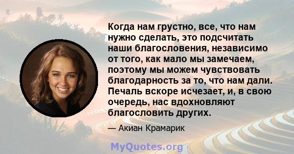 Когда нам грустно, все, что нам нужно сделать, это подсчитать наши благословения, независимо от того, как мало мы замечаем, поэтому мы можем чувствовать благодарность за то, что нам дали. Печаль вскоре исчезает, и, в