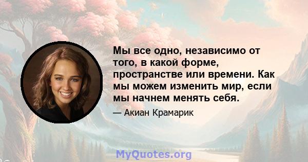 Мы все одно, независимо от того, в какой форме, пространстве или времени. Как мы можем изменить мир, если мы начнем менять себя.