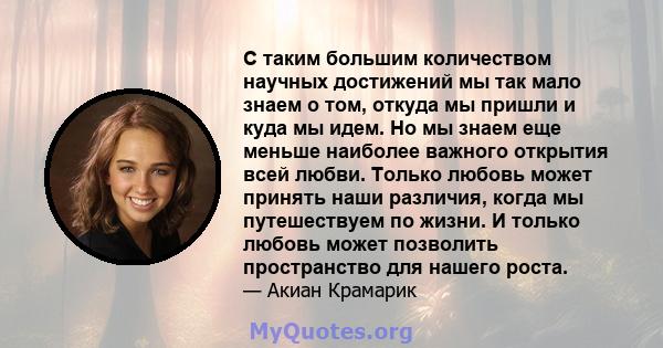 С таким большим количеством научных достижений мы так мало знаем о том, откуда мы пришли и куда мы идем. Но мы знаем еще меньше наиболее важного открытия всей любви. Только любовь может принять наши различия, когда мы