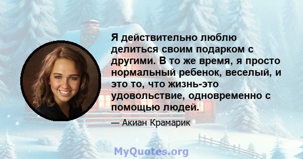 Я действительно люблю делиться своим подарком с другими. В то же время, я просто нормальный ребенок, веселый, и это то, что жизнь-это удовольствие, одновременно с помощью людей.