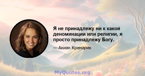 Я не принадлежу ни к какой деноминации или религии, я просто принадлежу Богу.