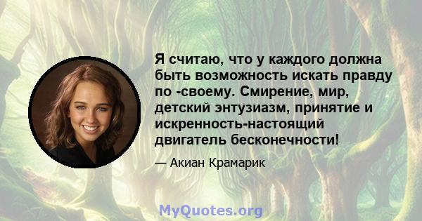 Я считаю, что у каждого должна быть возможность искать правду по -своему. Смирение, мир, детский энтузиазм, принятие и искренность-настоящий двигатель бесконечности!