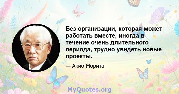 Без организации, которая может работать вместе, иногда в течение очень длительного периода, трудно увидеть новые проекты.