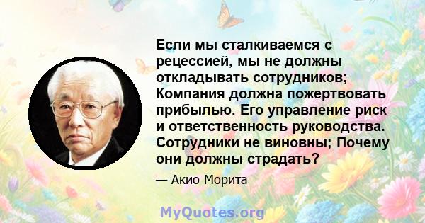 Если мы сталкиваемся с рецессией, мы не должны откладывать сотрудников; Компания должна пожертвовать прибылью. Его управление риск и ответственность руководства. Сотрудники не виновны; Почему они должны страдать?