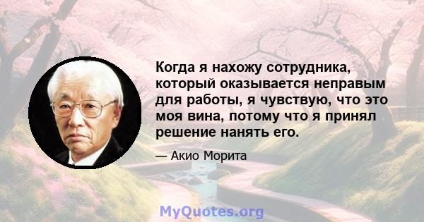 Когда я нахожу сотрудника, который оказывается неправым для работы, я чувствую, что это моя вина, потому что я принял решение нанять его.