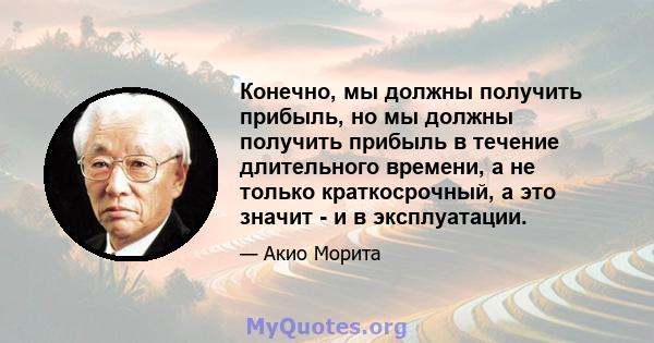 Конечно, мы должны получить прибыль, но мы должны получить прибыль в течение длительного времени, а не только краткосрочный, а это значит - и в эксплуатации.