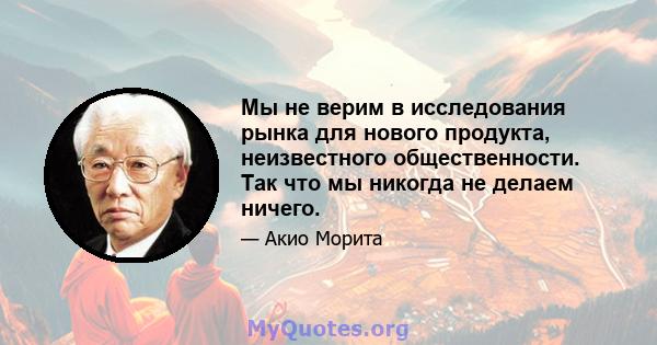 Мы не верим в исследования рынка для нового продукта, неизвестного общественности. Так что мы никогда не делаем ничего.