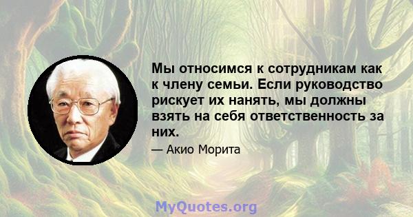 Мы относимся к сотрудникам как к члену семьи. Если руководство рискует их нанять, мы должны взять на себя ответственность за них.