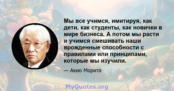 Мы все учимся, имитируя, как дети, как студенты, как новички в мире бизнеса. А потом мы расти и учимся смешивать наши врожденные способности с правилами или принципами, которые мы изучили.