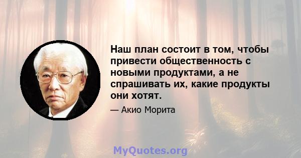 Наш план состоит в том, чтобы привести общественность с новыми продуктами, а не спрашивать их, какие продукты они хотят.